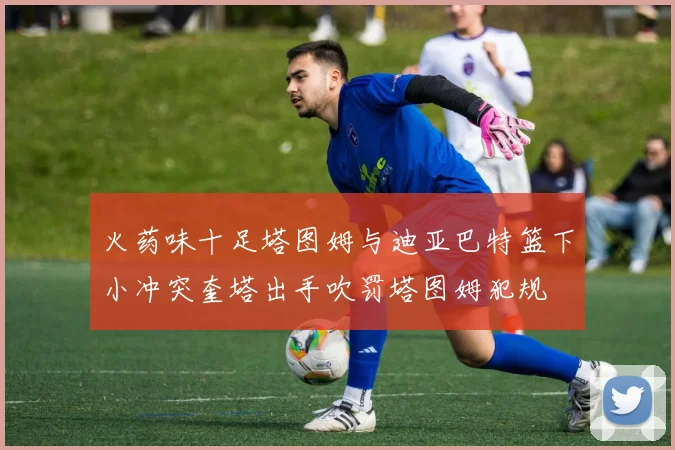 火药味十足塔图姆与迪亚巴特篮下小冲突奎塔出手吹罚塔图姆犯规