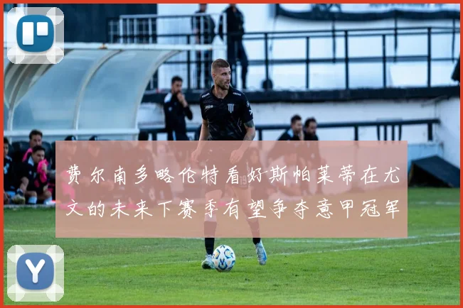 费尔南多略伦特看好斯帕莱蒂在尤文的未来下赛季有望争夺意甲冠军
