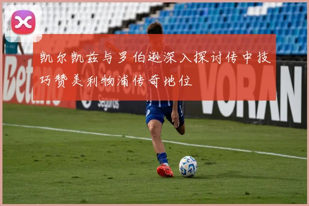 凯尔凯兹与罗伯逊深入探讨传中技巧赞美利物浦传奇地位