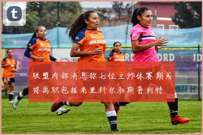 联盟内部消息称七位主帅休赛期或将离职包括老里科尔和斯普利特