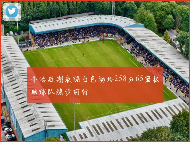 乔治近期表现出色场均258分65篮板助球队稳步前行